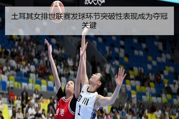 土耳其女排世联赛发球环节突破性表现成为夺冠关键