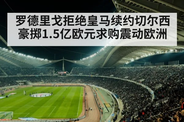 罗德里戈拒绝皇马续约切尔西豪掷1.5亿欧元求购震动欧洲